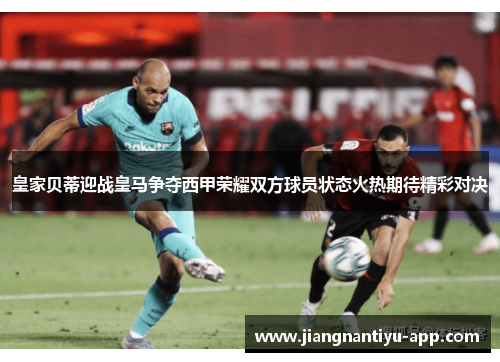 皇家贝蒂迎战皇马争夺西甲荣耀双方球员状态火热期待精彩对决