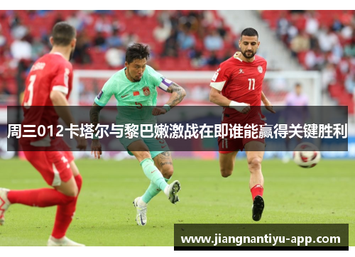 周三012卡塔尔与黎巴嫩激战在即谁能赢得关键胜利